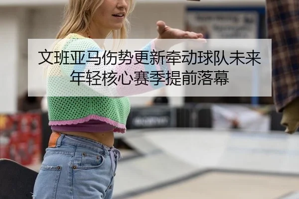 文班亚马伤势更新牵动球队未来 年轻核心赛季提前落幕